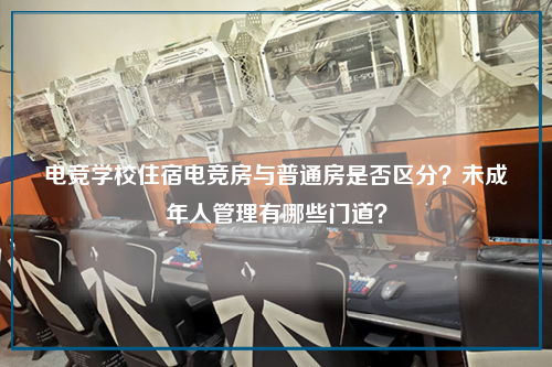 电竞学校住宿电竞房与普通房是否区分?未成年人管理有哪些门道?